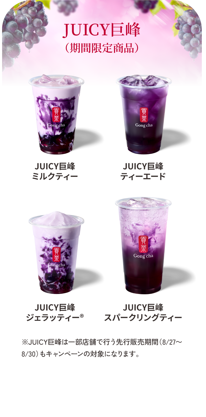 JUICY巨峰（期間限定商品） JUICY巨峰ミルクティー／JUICY巨峰ティーエード／JUICY巨峰ジェラッティー®／JUICY巨峰スパークリングティー ※JUICY巨峰は一部店舗で行う先行販売期間（8/27〜8/30）もキャンペーンの対象になります。