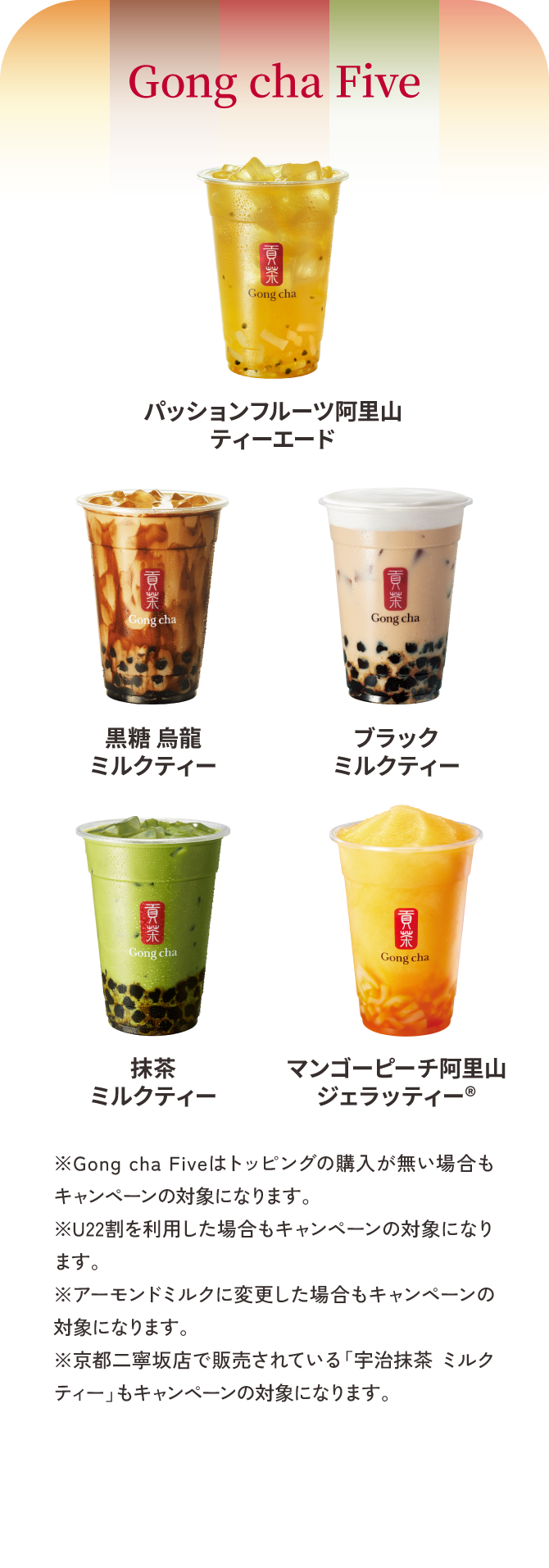 Gong cha Five パッションフルーツ阿里山ティーエード／黒糖 烏龍ミルクティー／ブラックミルクティー／抹茶ミルクティー／マンゴーピーチ阿里山ジェラッティー® ※Gong cha Fiveはトッピングの購入が無い場合もキャンペーンの対象になります。※U22割を利用した場合もキャンペーンの対象になります。※アーモンドミルクに変更した場合もキャンペーンの対象になります。※京都二寧坂店で販売されている「宇治抹茶 ミルクティー」もキャンペーンの対象になります。