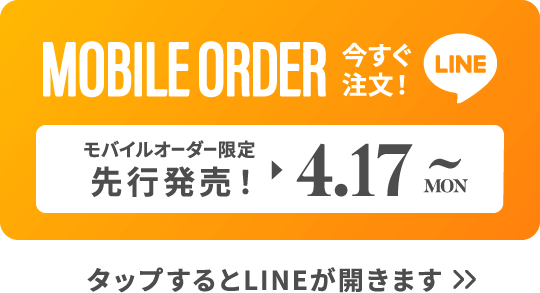 MOBILE ORDER 今すぐ注文！ LINE モバイルオーダー限定先行販売！▶︎4.17MON~ タップするとLINEが開きます>>