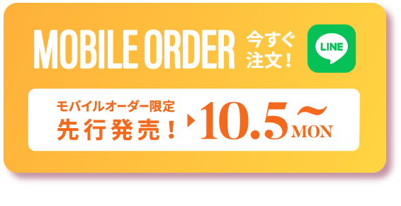 MOBILE ORDER 今すぐ注文！ LINE モバイルオーダー限定 先行発売！10.5 MON 〜 タップするとLINEが開きます