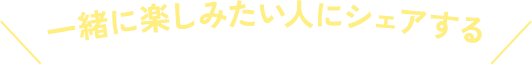 一緒に楽しみたい人にシェアする