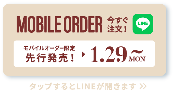 MOBILE ORDER 今すぐ注文！ LINE モバイルオーダー限定先行販売！▶︎1.29 MON~ タップするとLINEが開きます>>