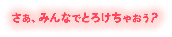 さあ、みんなでとろけちゃおう？