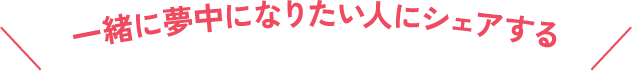 一緒に夢中になりたい人にシェアする