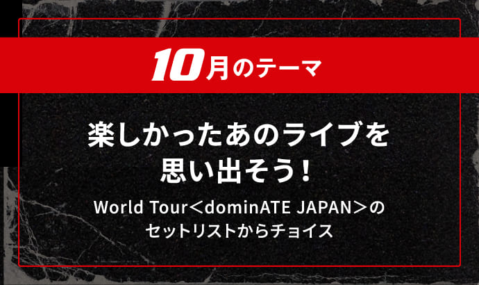 10月のテーマ 楽しかったあのライブを思い出そう！ World Tour＜dominATE JAPAN＞のセットリストからチョイス