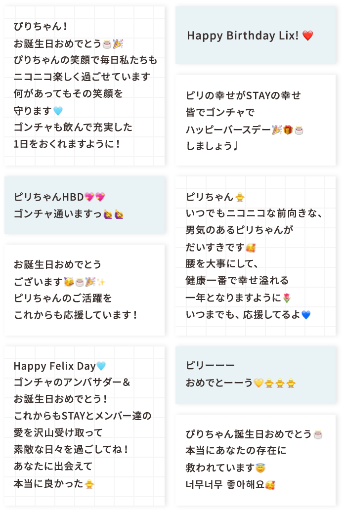 ぴりちゃん！お誕生日おめでとう🎂🎉 ぴりちゃんの笑顔で毎日私たちもニコニコ楽しく過ごせています 何があってもその笑顔を守ります🩵 ゴンチャも飲んで充実した1日をおくれますように！ ピリちゃんHBD💖💖 ゴンチャ通いますっ お誕生日おめでとうございます🥳🎂🎉✨️ピリちゃんのご活躍をこれからも応援しています！ Happy Felix Day🩵 ゴンチャのアンバサダー＆お誕生日おめでとう！ これからもSTAYとメンバー達の愛を沢山受け取って素敵な日々を過ごしてね！あなたに出会えて本当に良かった🐥 Happy Birthday Lix! ❤️ ピリの幸せがSTAYの幸せ皆でゴンチャでハッピーバースデー🎉🎁🎂しましょう♩ ピリちゃん🐥いつでもニコニコな前向きな、男気のあるピリちゃんがだいすきです🥰腰を大事にして、健康一番で幸せ溢れる一年となりますように🌷いつまでも、応援してるよ💙 ピリーーーおめでとーーう💛🐥🐥🐥 ぴりちゃん誕生日おめでとう🎂本当にあなたの存在に救われています😇너무너무 좋아해요🥰