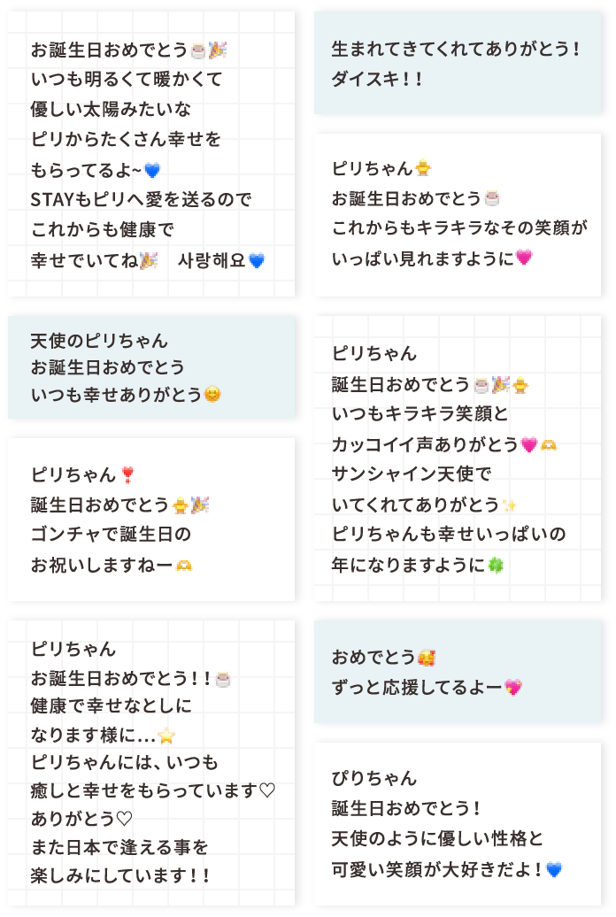お誕生日おめでとう🎂🎉いつも明るくて暖かくて優しい太陽みたいなピリからたくさん幸せをもらってるよ~💙STAYもピリへ愛を送るのでこれからも健康で幸せでいてね🎉 사랑해요💙 天使のピリちゃんお誕生日おめでとういつも幸せありがとう😊 ピリちゃん❣️誕生日おめでとう🐥🎉ゴンチャで誕生日のお祝いしますねー🫶 ピリちゃんお誕生日おめでとう！！🎂健康で幸せなとしになります様に…⭐️ピリちゃんには、いつも癒しと幸せをもらっています♡ありがとう♡また日本で逢える事を楽しみにしています！！ 生まれてきてくれてありがとう！ダイスキ！！ ピリちゃん🐥お誕生日おめでとう🎂これからもキラキラなその笑顔がいっぱい見れますように🩷 ピリちゃん誕生日おめでとう🎂🎉🐥いつもキラキラ笑顔とカッコイイ声ありがとう🩷🫶サンシャイン天使でいてくれてありがとう✨️ピリちゃんも幸せいっぱいの年になりますように🍀 おめでとう🥰ずっと応援してるよー💖 ぴりちゃん誕生日おめでとう！天使のように優しい性格と可愛い笑顔が大好きだよ！💙