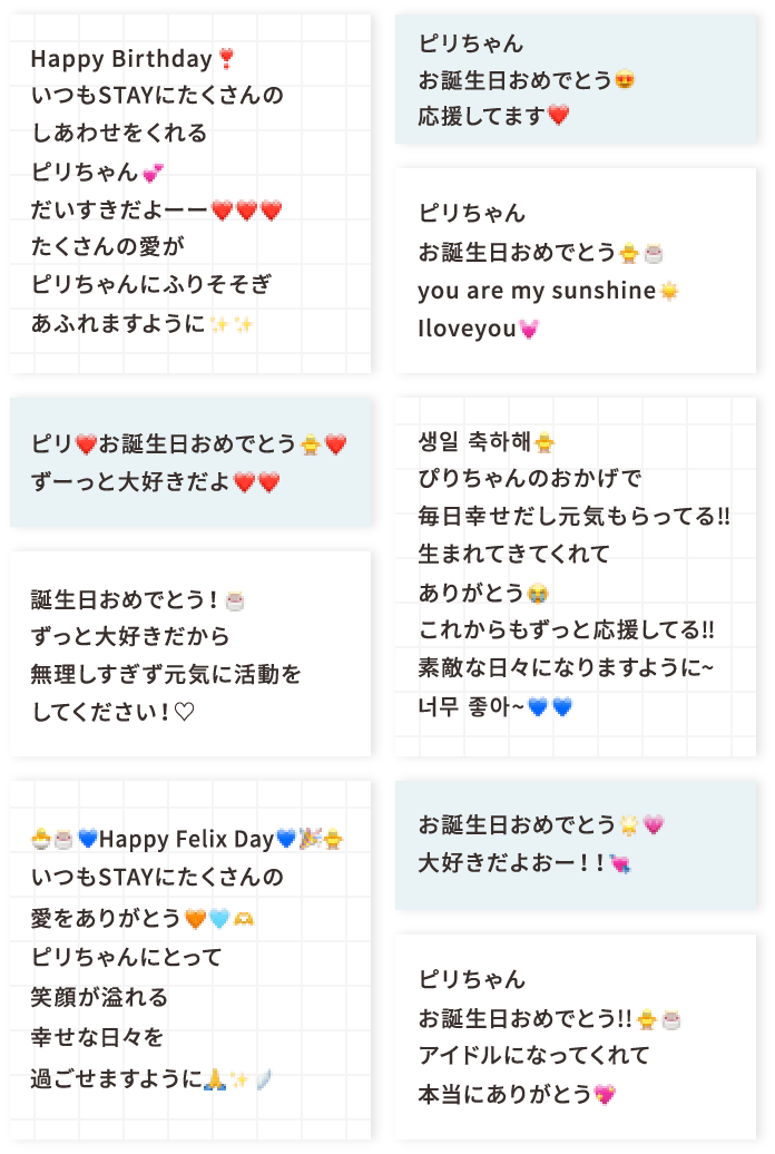 Happy Birthday❣️いつもSTAYにたくさんのしあわせをくれるピリちゃん💕だいすきだよーー❤️❤️❤️たくさんの愛がピリちゃんにふりそそぎあふれますように✨✨ ピリ❤️お誕生日おめでとう🐥❤️ずーっと大好きだよ❤️❤️ 誕生日おめでとう！🎂ずっと大好きだから無理しすぎず元気に活動をしてください！♡ 🐣🎂💙Happy Felix Day💙🎉🐥いつもSTAYにたくさんの愛をありがとう🧡🩵🫶ピリちゃんにとって笑顔が溢れる幸せな日々を過ごせますように🙏✨🪽 ピリちゃんお誕生日おめでとう😍応援してます❤️ ピリちゃんお誕生日おめでとう🐥🎂you are my sunshine☀️Iloveyou💓 생일 축하해🐥ぴりちゃんのおかげで毎日幸せだし元気もらってる‼︎生まれてきてくれてありがとう😭これからもずっと応援してる‼︎素敵な日々になりますように~너무 좋아~💙💙 お誕生日おめでとう🌟💗大好きだよおー！！💘 ピリちゃんお誕生日おめでとう!!🐥🎂アイドルになってくれて本当にありがとう💖