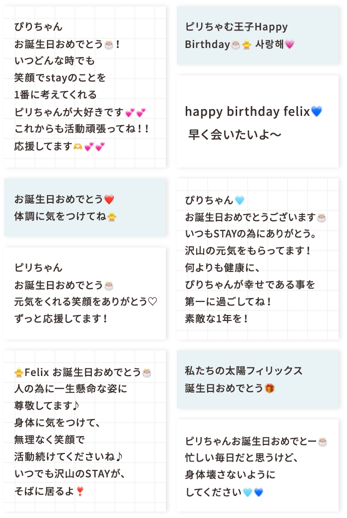 ぴりちゃんお誕生日おめでとう🎂！いつどんな時でも笑顔でstayのことを1番に考えてくれるピリちゃんが大好きです💕💕これからも活動頑張ってね！！応援してます🫶💕💕 お誕生日おめでとう❤️ 体調に気をつけてね🐥 ピリちゃんお誕生日おめでとう🎂元気をくれる笑顔をありがとう♡ずっと応援してます！ 🐥Felix お誕生日おめでとう🎂人の為に一生懸命な姿に尊敬してます♪身体に気をつけて、無理なく笑顔で活動続けてくださいね♪いつでも沢山のSTAYが、そばに居るよ❣️ ピリちゃむ王子Happy Birthday🎂🐥 사랑해💗 happy birthday felix💙早く会いたいよ〜 ぴりちゃん🩵お誕生日おめでとうございます🎂いつもSTAYの為にありがとう。沢山の元気をもらってます！何よりも健康に、ぴりちゃんが幸せである事を第一に過ごしてね！素敵な1年を！ 私たちの太陽フィリックス誕生日おめでとう🎁 ピリちゃんお誕生日おめでとー🎂忙しい毎日だと思うけど、身体壊さないようにしてください🩵💙