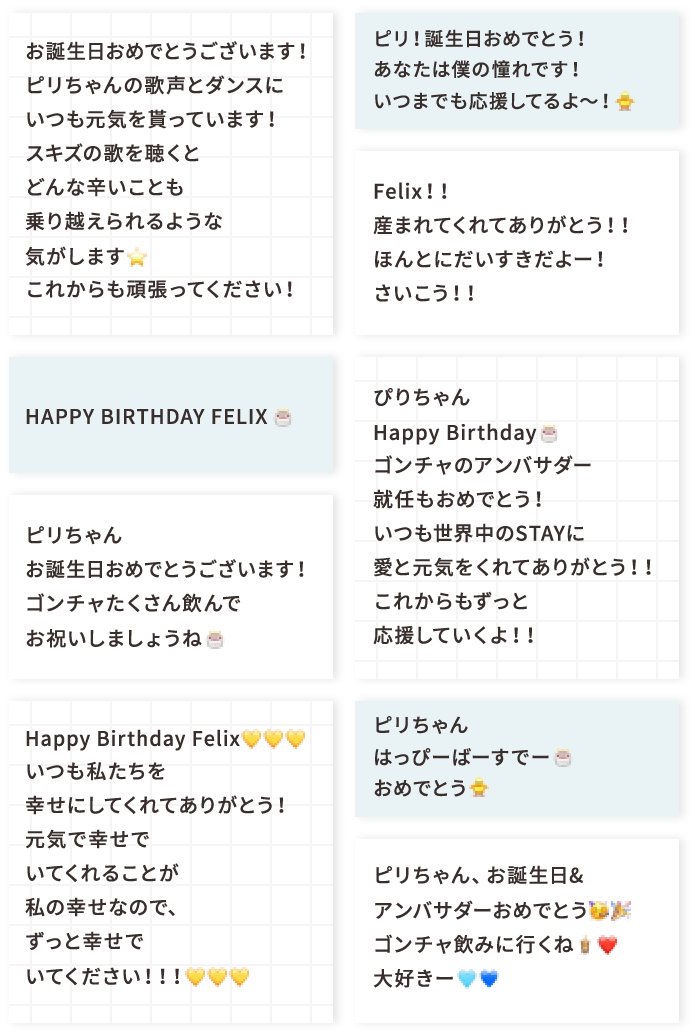 お誕生日おめでとうございます！ ピリちゃんの歌声とダンスにいつも元気を貰っています！スキズの歌を聴くとどんな辛いことも乗り越えられるような気がします⭐︎ これからも頑張ってください！ HAPPY BIRTHDAY FELIX 🎂 ピリちゃんお誕生日おめでとうございます！ ゴンチャたくさん飲んでお祝いしましょうね🎂 Happy Birthday Felix💛💛💛 いつも私たちを幸せにしてくれてありがとう！元気で幸せでいてくれることが私の幸せなので、ずっと幸せでいてください！！！💛💛💛 ピリ！誕生日おめでとう！あなたは僕の憧れです！いつまでも応援してるよ〜！🐥 Felix！！産まれてくれてありがとう！！ ほんとにだいすきだよー！さいこう！！ ぴりちゃんHappy Birthday🎂ゴンチャのアンバサダー就任もおめでとう！いつも世界中のSTAYに愛と元気をくれてありがとう！！これからもずっと応援していくよ！！ ピリちゃん はっぴーばーすでー🎂 おめでとう🐥 ピリちゃん、お誕生日&アンバサダーおめでとう🥳🎉ゴンチャ飲みに行くね🧋❤️大好きー🩵💙
