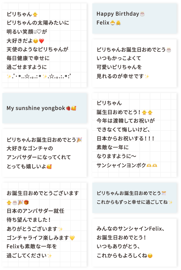 ピリちゃん🐥 ピリちゃんの太陽みたいに明るい笑顔♡が大好きだよ☺️❤️ 天使のようなピリちゃんが毎日健康で幸せに過ごせますように✨.ﾟ･*..☆.｡.:*✨.☆.｡.:.*:ﾟ My sunshine yongbok🍓🥰 ピリちゃんお誕生日おめでとう🎉大好きなゴンチャのアンバサダーになってくれてとっても嬉しいよ🥰 お誕生日おめでとうございます🐥🎂🎉🎁 日本のアンバサダー就任待ち望んでました！ ありがとうございます✨ゴンチャライフ楽しみます💛 Felixも素敵な一年を過ごしてください✨ Happy Birthday🎂Felix🐣👼 ピリちゃんお誕生日おめでとう🎂いつもかっこよくて可愛いピリちゃんを見れるのが幸せです✨ ピリちゃん誕生日おめでとう！🐥🐥今年は渡韓してお祝いができなくて悔しいけど、日本からお祝いする！！！素敵な一年になりますように〜サンシャインヨンボク🫶🫶 ピリちゃんお誕生日おめでとう🎊 これからもずっと幸せに過ごしてね✨ みんなのサンシャインFelix、お誕生日おめでとう！ いつもありがとう、これからもよろしくね☺️