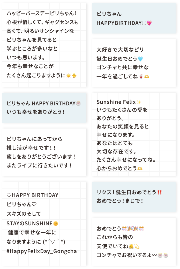 ハッピーバースデーピリちゃん！ 心根が優しくて、ギャグセンスも高くて、明るいサンシャインなピリちゃんを見てると学ぶところが多いなといつも思います。 今年も幸せなことがたくさん起こりますように☀️🐥 ピリちゃん HAPPY BIRTHDAY🎂 いつも幸せをありがとう！ ピリちゃんにあってから推し活が幸せです！！癒しをありがとうございます！ またライブに行きたいです！ ♡HAPPY BIRTHDAY ピリちゃん♡ スキズのそしてSTAYのSUNSHINE🌞健康で幸せな一年になりますように (*´▽｀*) #HappyFelixDay_Gongcha ピリちゃんHAPPYBIRTHDAY‼💖 大好きで大切なピリ誕生日おめでとう🩵 ゴンチャと共に幸せな一年を過ごしてね🥤🫶 Sunshine Felix✨ いつもたくさんの愛をありがとう。あなたの笑顔を見ると幸せになります。あなたはとても大切な存在です。たくさん幸せになってね。心からおめでとう🫶 リクス！誕生日おめでとう‼️ おめでとう！まじで！ おめでとう🎊🎉🎉🎊これからも皆の天使でいてね👼💫 ゴンチャでお祝いするよ〰🎂🎂