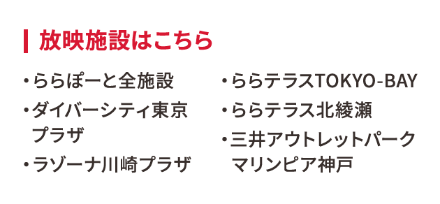 放映施設はこちら・ららぽーと全施設 ・ダイバーシティ東京プラザ・ラゾーナ川崎プラザ・ららテラスTOKYO-BAY・ららテラス北綾瀬・三井アウトレットパーク マリンピア神戸