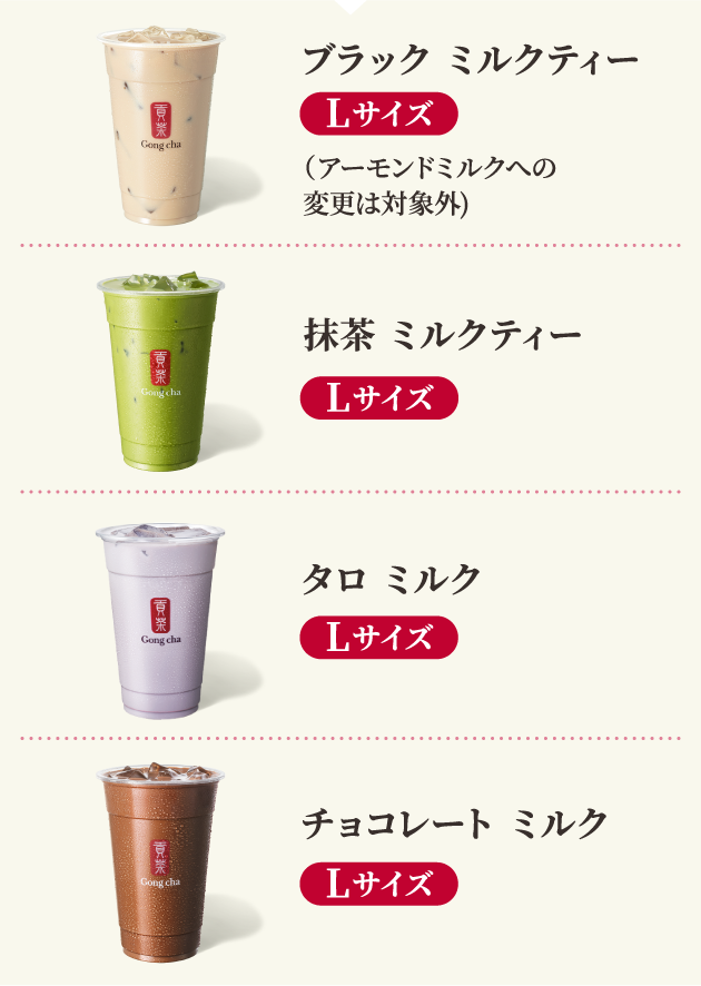 ブラック ミルクティー Lサイズ（アーモンドミルクへの変更は対象外）、抹茶 ミルクティー Lサイズ、タロ ミルク Lサイズ、チョコレート ミルク Lサイズ