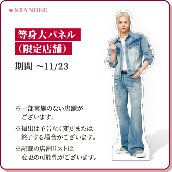STANDEE 等身大パネル(限定店舗) 期間 ～11/23 ※一部実施のない店舗がございます。※掲出は予告なく変更または終了する場合がございます。※記載の店舗リストは変更の可能性がございます。