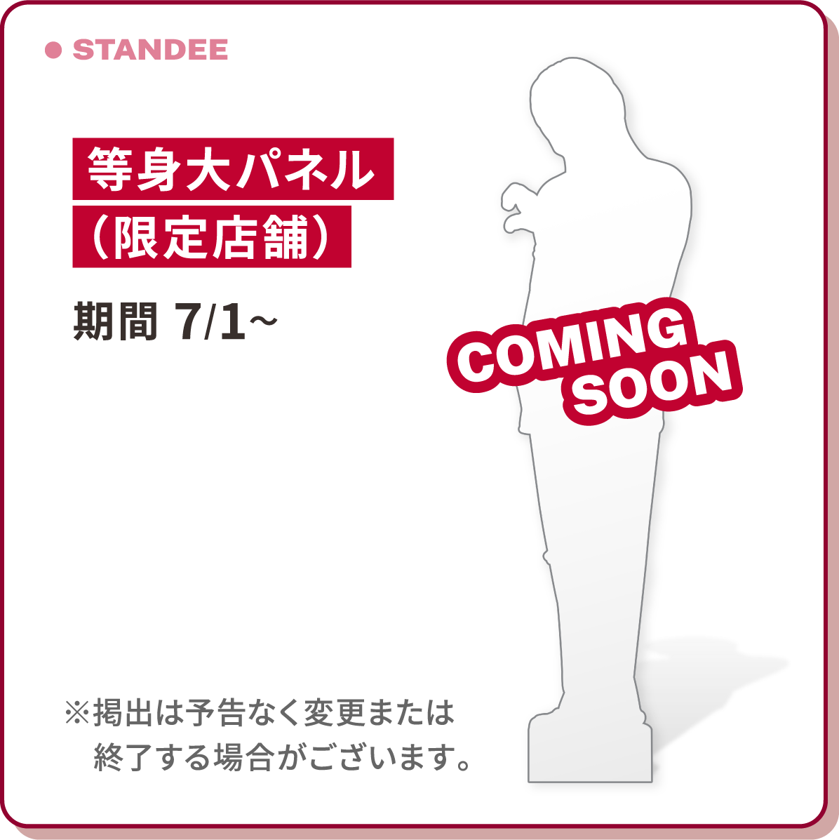 STANDEE 等身大パネル（限定店舗）期間 7/1〜 ※掲出は予告なく変更または終了する場合がございます。 COMING SOON
