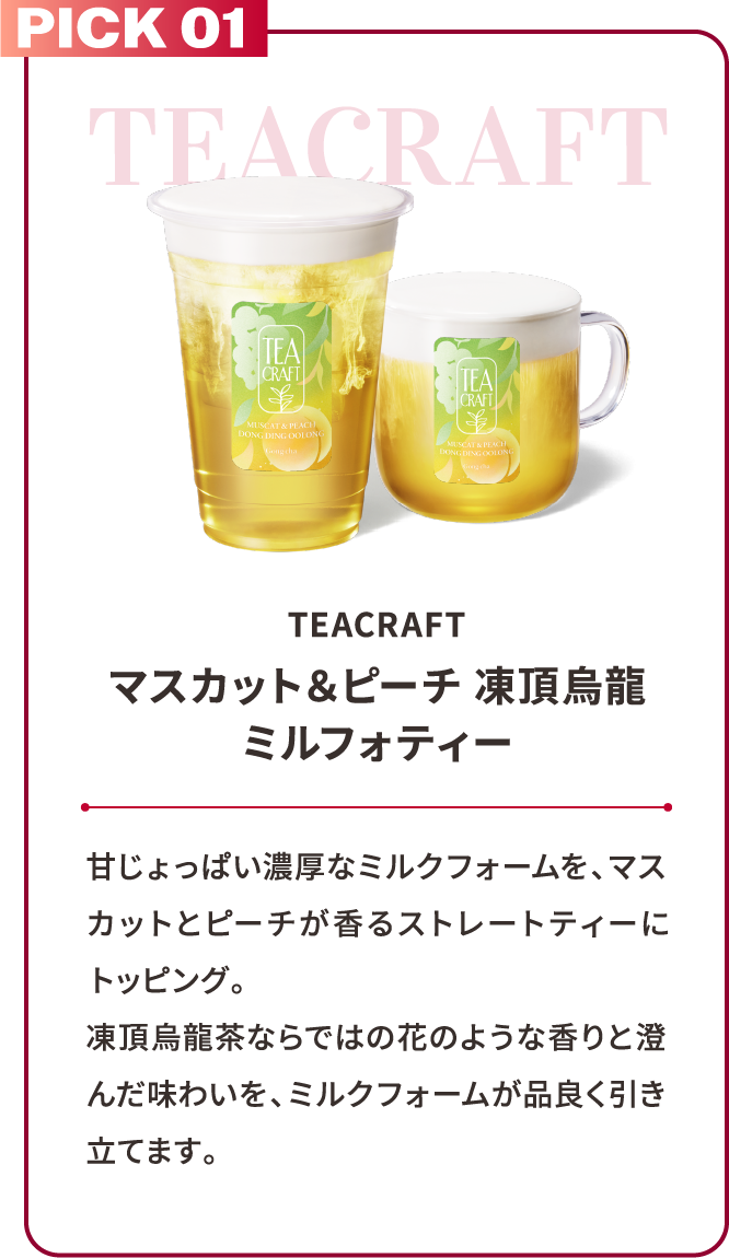 PICK 01 TEACRAFT TEACRAFT マスカット＆ピーチ 凍頂烏龍ミルフォティー 甘じょっぱい濃厚なミルクフォームを、マスカットとピーチが香るストレートティーにトッピング。凍頂烏龍茶ならではの花のような香りと澄んだ味わいを、ミルクフォームが品良く引き立てます。