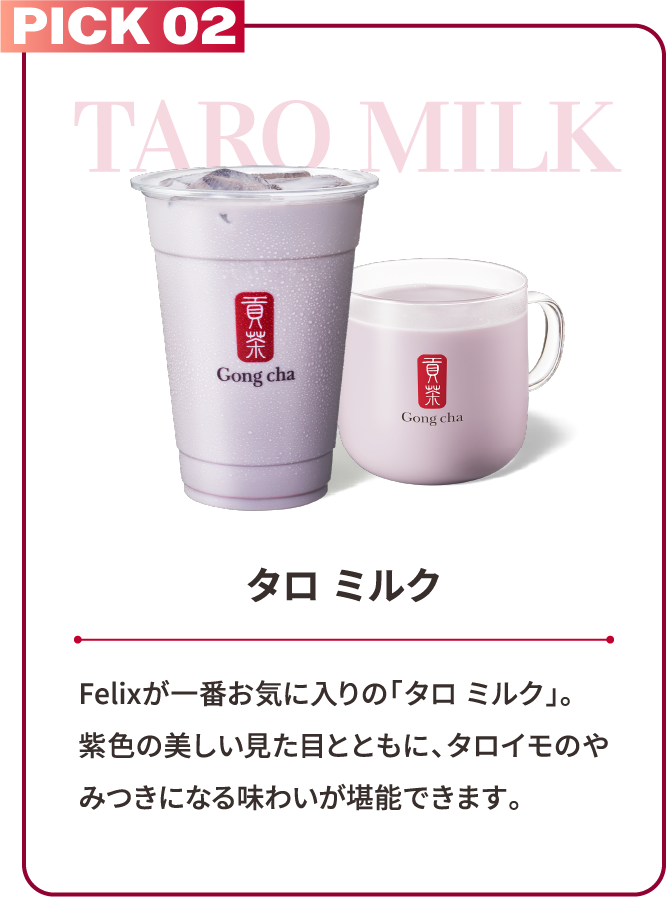 PICK 02 TARO MILK タロ ミルク Felixが一番お気に入りの「タロ ミルク」。紫色の美しい見た目とともに、タロイモのやみつきになる味わいが堪能できます。