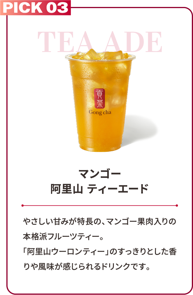PICK 03 TEA ADE マンゴー阿里山 ティーエード やさしい甘みが特長の、マンゴー果肉入りの本格派フルーツティー。「阿里山ウーロンティー」のすっきりとした香りや風味が感じられるドリンクです。