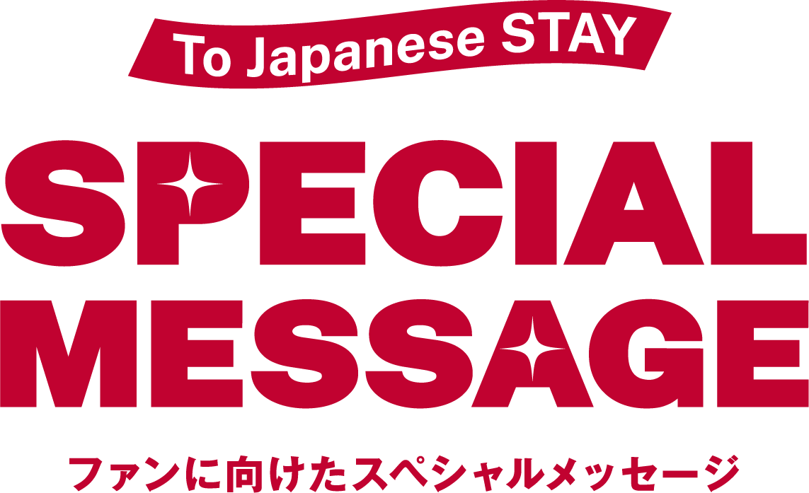 To Japanese STAY SPECIAL MESSAGE ファンに向けたスペシャルメッセージ