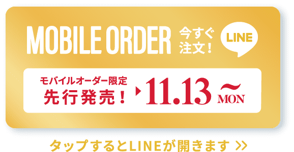 MOBILE ORDER 今すぐ注文！ LINE モバイルオーダー限定先行発売！▶︎11.13 MON~ タップするとLINEが開きます>>