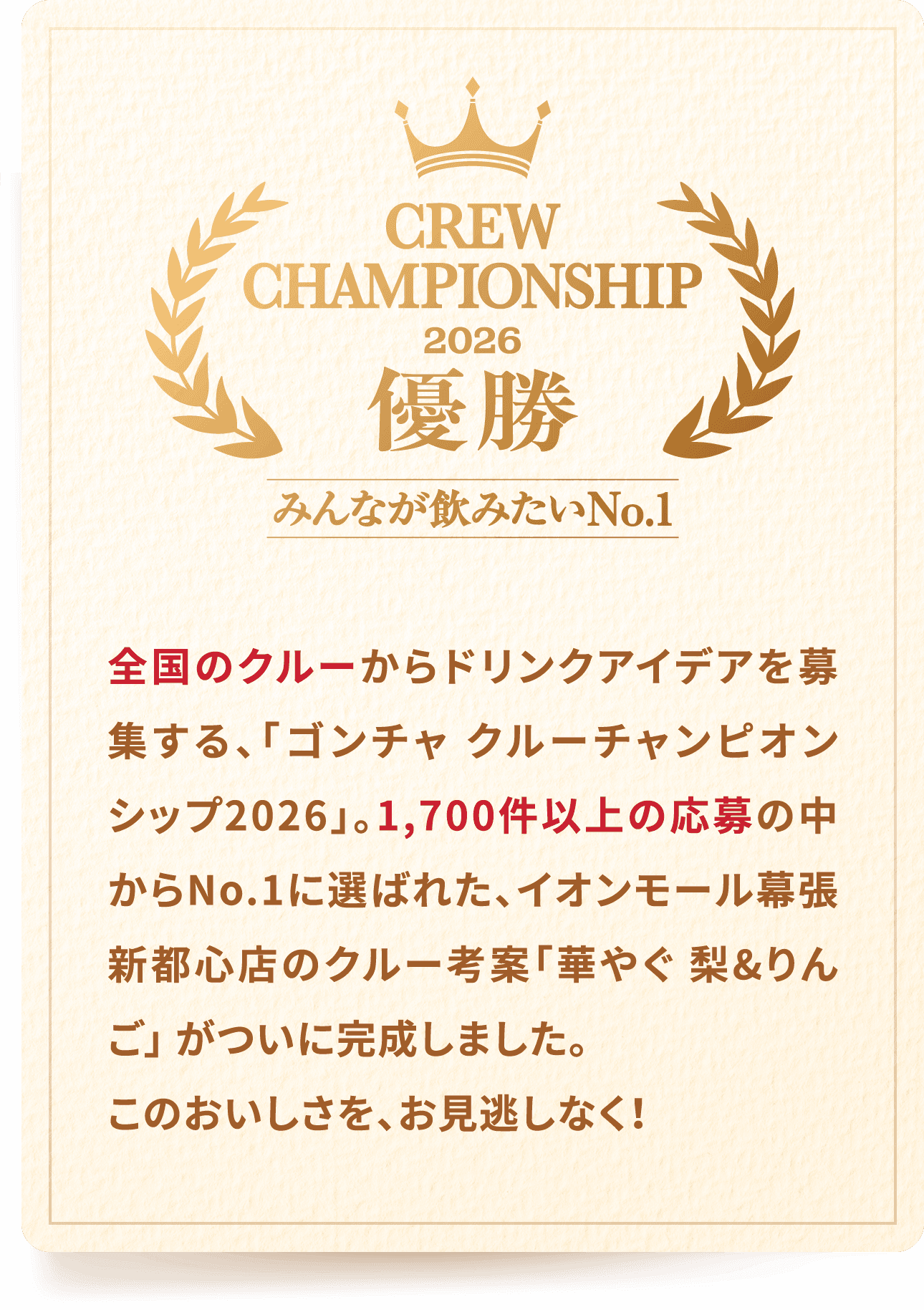 CREW CHAMPIONSHIP 2026 優勝 みんなが飲みたいNo.1 全国のクルーからドリンクアイデアを募集する、「ゴンチャ クルーチャンピオンシップ2026」。1,700件以上の応募の中からNo.1に選ばれた、イオンモール幕張新都心店のクルー考案「華やぐ 梨&りんご」 がついに完成しました。このおいしさを、お見逃しなく！