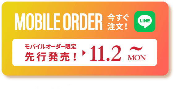 MOBILE ORDER 今すぐ注文！ LINE モバイルオーダー限定先行発売! ▶︎ 11.2 MON~ タップするとLINEが開きます>>