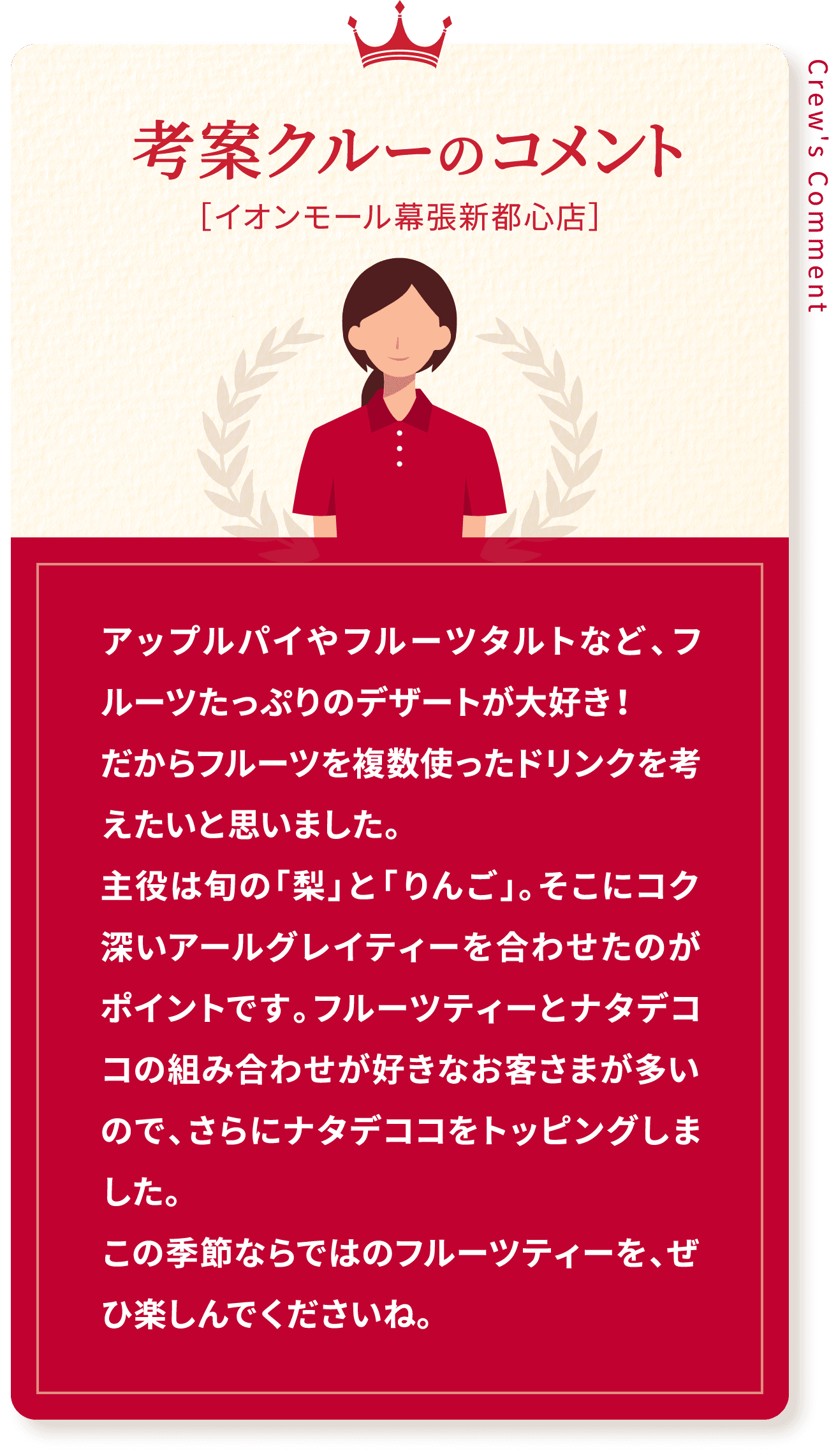 Crew's Comment 考案クルーのコメント［イオンモール幕張新都心店］アップルパイやフルーツタルトなど、フルーツたっぷりのデザートが大好き！だからフルーツを複数使ったドリンクを考えたいと思いました。主役は旬の「梨」と「りんご」。そこにコク深いアールグレイティーを合わせたのがポイントです。フルーツティーとナタデココの組み合わせが好きなお客さまが多いので、さらにナタデココをトッピングしました。この季節ならではのフルーツティーを、ぜひ楽しんでくださいね。
