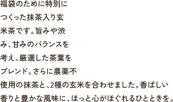 福袋のために特別につくった抹茶入り玄米茶です｡旨みや渋み､甘みのバランスを考え､厳選した茶葉をブレンド｡さらに農薬不使用の抹茶と､2種の玄米を合わせました｡香ばしい香りと豊かな風味に､ほっと心がほぐれるひとときを｡