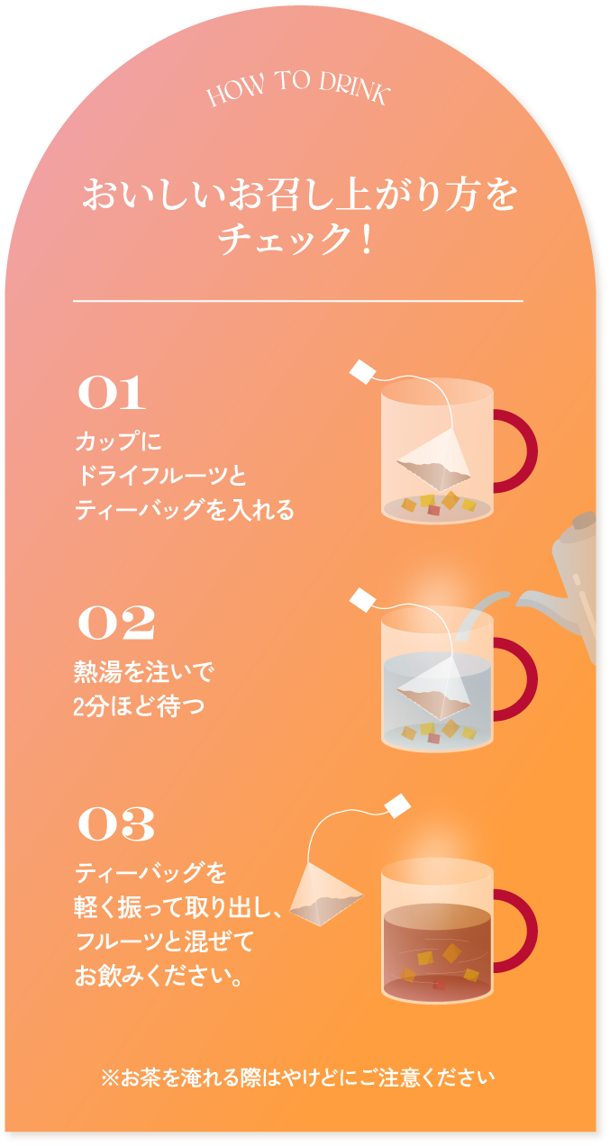 HOW TO DRINK おいしいお召し上がり方をチェック! 01 カップにドライフルーツとティーバッグを入れる 02 熱湯を注いで2分ほど待つ 03 ティーバッグを軽く振って取り出し、フルーツと混ぜてお飲みください。 ※お茶を淹れる際はやけどにご注意ください