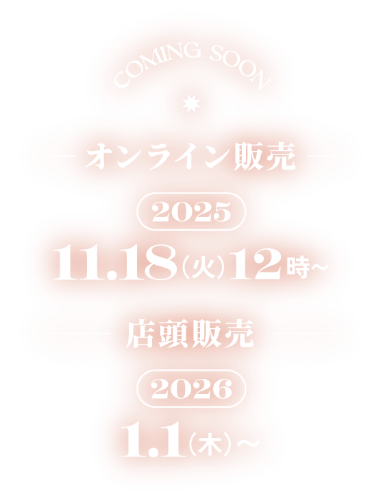 COMING SOON オンライン販売 2025 11.18(火)12時〜 店頭販売 2026 1.1(木)〜