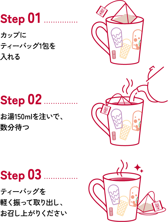 Step 01 カップにティーバッグ1包を入れる Step 02 お湯150mlを注いで、数分待つ Step 03 ティーバッグを軽く振って取り出し、お召し上がりください