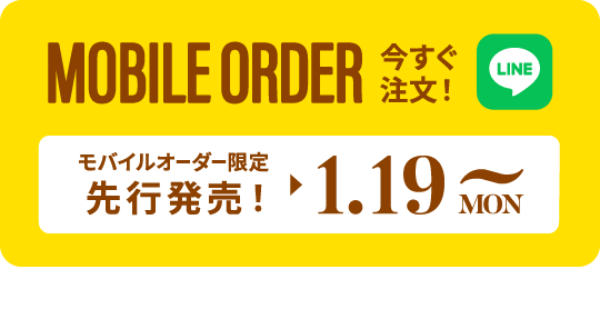 MOBILE ORDER 今すぐ注文！ LINE モバイルオーダー限定先行発売! ▶︎ 1.19 MON~ タップするとLINEが開きます>>