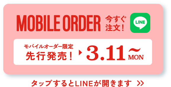 MOBILE ORDER 今すぐ注文！ LINE モバイルオーダー限定先行販売！▶︎3.11 MON~ タップするとLINEが開きます>>