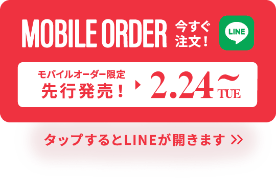 MOBILE ORDER 今すぐ注文！ LINE モバイルオーダー限定先行発売！ ▶︎ 2.24TUE~ タップするとLINEが開きます>>