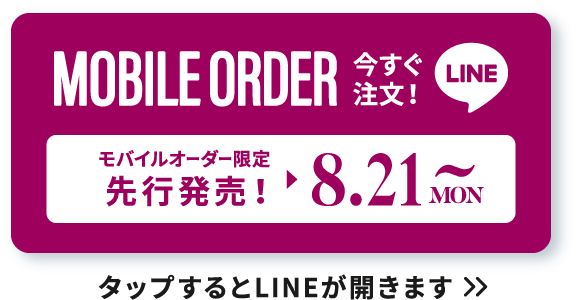 MOBILE ORDER 今すぐ注文！ LINE モバイルオーダー限定先行販売！▶︎8.21 MON~ タップするとLINEが開きます>>
