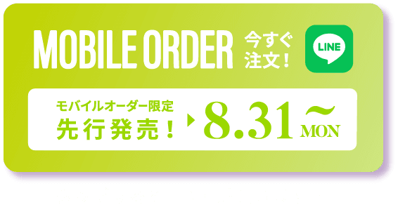 MOBILE ORDER 今すぐ注文！ LINE モバイルオーダー限定 先行発売！▶︎ 8.31MON～ タップするとLINEが開きます