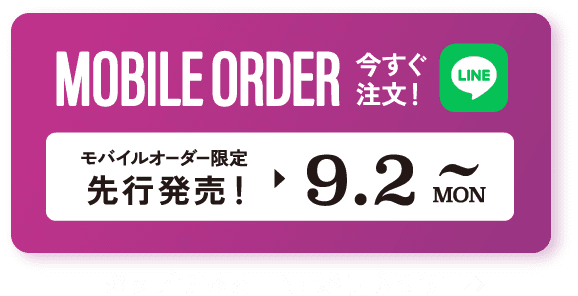 MOBILE ORDER 今すぐ注文！ LINE モバイルオーダー限定先行販売！▶︎9.2 MON~ タップするとLINEが開きます>>