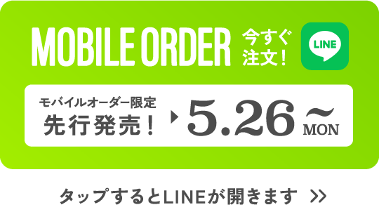 MOBILE ORDER 今すぐ注文！ LINE モバイルオーダー限定先行発売! ▶︎ 5.26 MON~ タップするとLINEが開きます>>