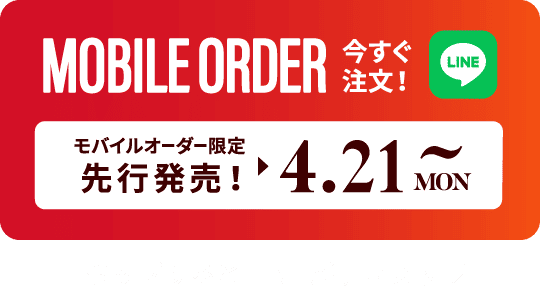 MOBILE ORDER 今すぐ注文！ LINE モバイルオーダー限定先行発売! ▶︎ 4.21MON~ タップするとLINEが開きます>>