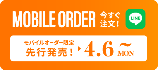 MOBILE ORDER 今すぐ注文！ LINE モバイルオーダー限定先行発売！▶︎4.9 TUE~ タップするとLINEが開きます>>