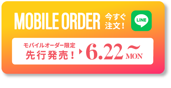 MOBILE ORDER 今すぐ注文！ LINE モバイルオーダー限定先行発売！ ▶︎ 6.22 MON ~ タップするとLINEが開きます >>