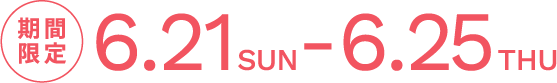 期間限定 6.21 SUN - 6.25 THU