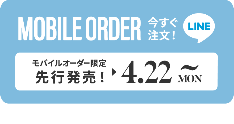 MOBILE ORDER 今すぐ注文！ LINE モバイルオーダー限定先行販売！▶︎4.22 MON~ タップするとLINEが開きます>>