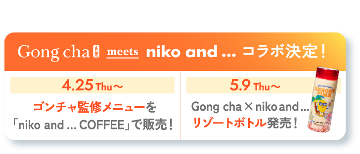 4.25 Thu START! Gong cha meets niko and... コラボ決定！ 4.25Thu〜 コラボ決定！ ゴンチャ監修メニューを「niko and … COFFEE」で販売！ 5.9Thu〜 Gong cha × niko and ...リゾートボトル発売！ 