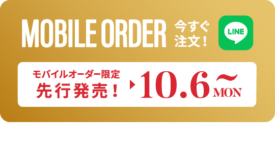 MOBILE ORDER 今すぐ注文！ LINE モバイルオーダー限定 先行発売！ 10.6 MON 〜 タップするとLINEが開きます>>
