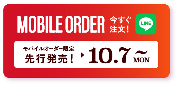 MOBILE ORDER 今すぐ注文！ LINE モバイルオーダー限定先行販売 ▶︎ 10.7~MON タップするとLINEが開きます>>