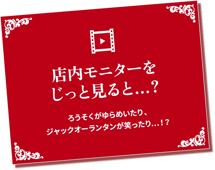 店内モニターをじっと見ると...? ろうそくがゆらめいたりジャックオーランタンが笑ったり...!?