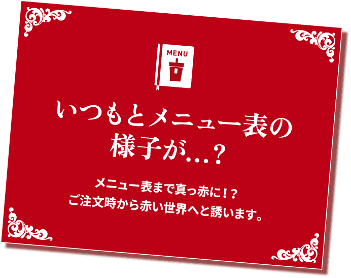 いつもとメニュー表の様子が...? メニュー表まで真っ赤に!? ご注文時から赤い世界へと誘います。