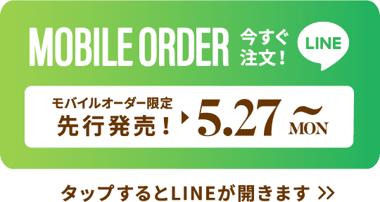 MOBILE ORDER 今すぐ注文！ LINE モバイルオーダー限定先行販売！▶︎5.27 MON~ タップするとLINEが開きます>>